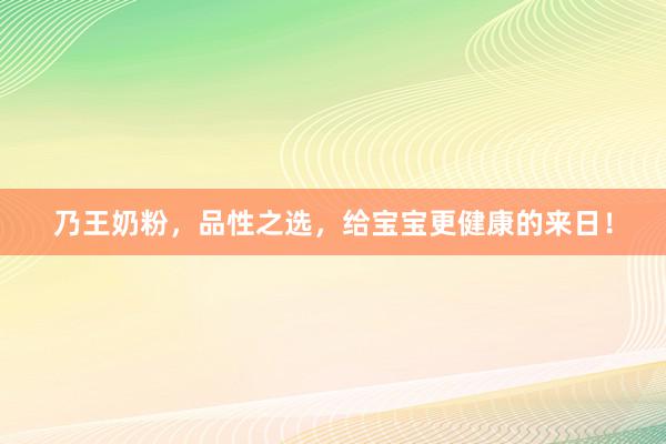 乃王奶粉，品性之选，给宝宝更健康的来日！