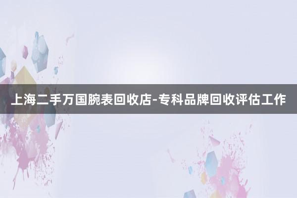 上海二手万国腕表回收店-专科品牌回收评估工作