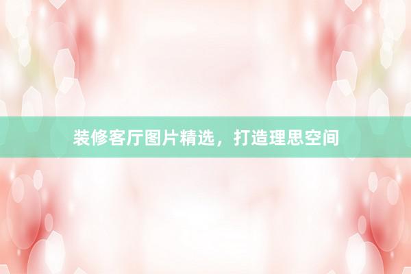 装修客厅图片精选，打造理思空间