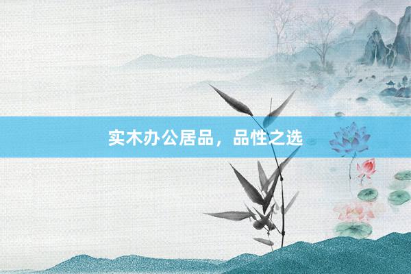 实木办公居品，品性之选
