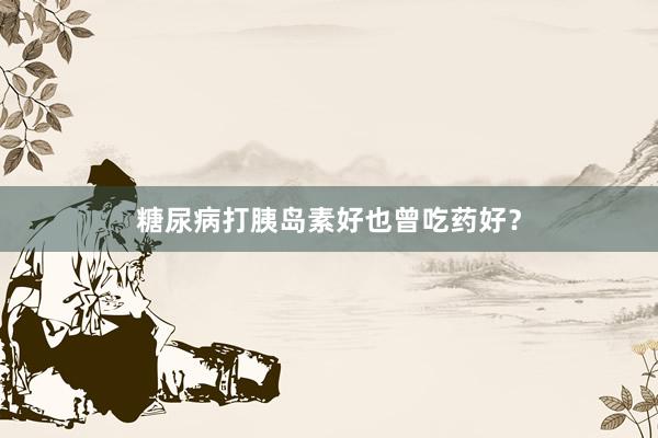 糖尿病打胰岛素好也曾吃药好？