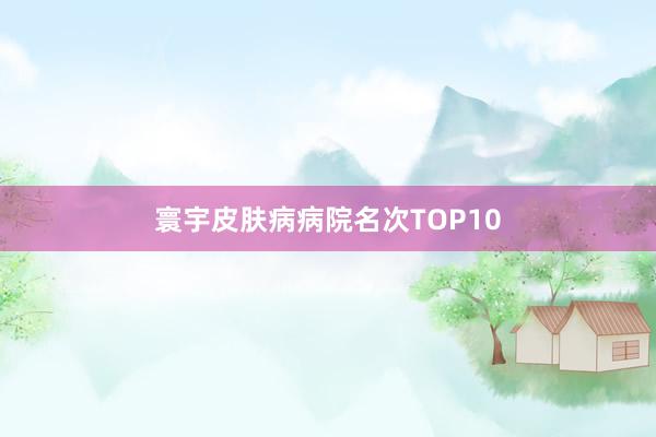 寰宇皮肤病病院名次TOP10